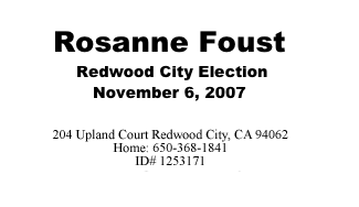 Rosanne Foust 
 Redwood City Election November 6, 2007

156 Positano Circle Redwood City, CA 94065
Home:  650-593-3093  
ID # 1253171 
rosanne@rosannefoust.org